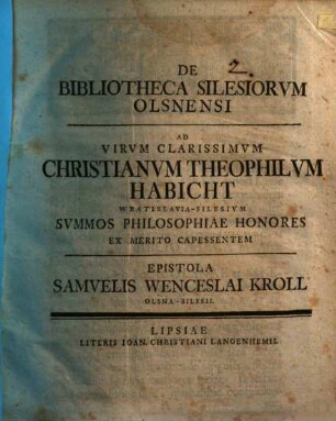 De Bibliotheca Silesiorvm Olsnensi Ad Virvm Clarissimvm Christianvm Theophilvm Habicht Wratislavia-Silesivm Svmmos Philosophiae Honores Ex Merito Capessentem Epistola ... Samvelis Wenceslai Kroll Olsna-Silesii, [1] : [Dabam Lipsiae d. XXX. Aprilis. Anno MDCCXXXV.]