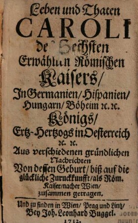 Leben und Thaten Caroli des Sechsten, Erwählten Römischen Kaisers In Germanien, Hispanien, Hungarn, Böheim etc. etc. Königs, Ertz-Hertzogs in Oesterreich etc. etc. : Aus verschiedenen gründlichen Nachrichten Von dessen Geburt biß auf die glückliche Zuruckkunfft als Röm. Kaiser nacher Wien zusammen getragen