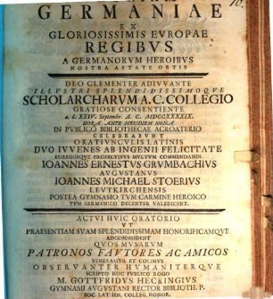 Gloriam Germaniae ex gloriosissimis Europae regibus a Germanorum heroibus nostra aetate ortis ... celebrabunt oratiunculis Latinis duo iuvenes ... Ioannes Ernestus Grumbachius, Ioannes Michael Stoerius postea Gymnasio tum carmine heroico tum Germanico decenter valedicent : actui huic oratorio ... ut praesentiam suam ... adcommodent quos musarum patronos fautores ac amicos veneramur et colimus ... scripto hoc publico rogo M. Gottfridus Heckingius