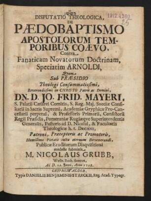 Disputatio Theologica, De Pædobaptismo Apostolorum Temporibus Coævo, Contra Fanaticam Novatorum Doctrinam, Speciatim Arnoldi, Quam Sub Præsidio Theologie Consummatissimi, Reverendissimi in Christo Patris ac Domini, Dn. D. Jo. Frid. Mayeri, S. Palatii Cæsarei Comitis, S. Reg. Mai. Sveciæ Consiliarii in Sacris Supremi, Academiæ Gryphicæ Pro-Cancellarii perpetui, & Professoris Primarii, Consistorii Regii Præsidis, Pomerianiæ Rugiæque Superintendentis Generalis, Pastoris ad D. Nicolai, & Facultatis Theologicæ h.t. Decani, Patroni, Præceptoris ac Promotoris, Humillimo Pietatis cultu æternum Devenerandi, Publicæ Eruditorum Disquisitioni modeste submittit M. Nicolaus Grubb, Westr. Both. Svecus, Ad D. 12. Iunii, Anno 1708.