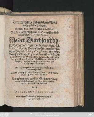Drey Christliche und in Gottes Wort wolgegründte Predigten. Die Erste ist eine Erklärung deß XX. Psalms. Gehalten zu Waldsassen in der Obern Churfürstlichen Pfaltz den 24. Octob. Anno 1619. Als der ... Herr Friderich, dieses Namens der Erste/ erwehlter König in Böheimb ... zum Könige angunmmen worden : Die II. Predigt von der Herrligkeit der Kirchen Gottes auff Erden. Die III. Predigt ist eine erklärung auß dem 2. Buch Mosis ... Bey reformirung der Schloßkirchen zu Prag ... den 22. Decembris Alten Calenders
