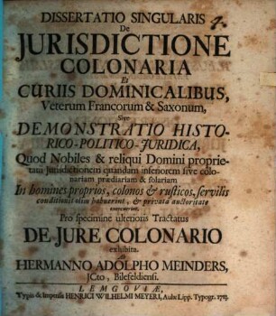 Dissertatio Singularis De Jurisdictione Colonaria Et Curiis Dominicalibus Veterum Francorum & Saxonum, Sive Demonstratio Historico-Politico-Juridica, Quod Nobiles & reliqui Domini proprietarii Jurisdictionem quandam inferiorem sive colonariam prædiariam & solariam In homines proprios, colonos & rusticos, servilis conditionis olim habuerint, & privata auctoritate exercuerint : Pro specimine ulterioris Tractatus De Jure Colonario exhibita