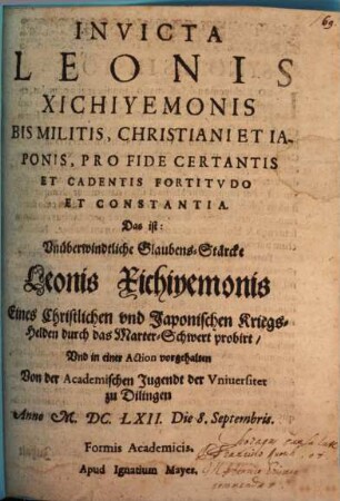 Invicta Leonis Xichiyemonis Bis Militis, Christiani Et Iaponis, Pro Fide Certantis Et Cadentis Fortitudo Et Constantia. Das ist: Unüberwindtliche Glaubens-Stärcke Leonis Xichiyemonis Eines Christlichen und Japonischen Kriegs-Helden durch das Marter-Schwert probirt, Und in einer Action vorgehalten Von der Academischen Jugendt der Universitet zu Dillingen Anno M.DC.LXII. Die 8. Septembris