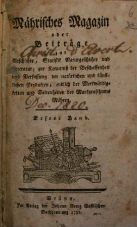 Mährisches Magazin oder Beiträge zur Geschichte, Statistik, Naturgeschichte und Litteratur : zur Kenntniß der Beschaffenheit und Verfassung der natürlichen und künstlichen Produkten, endlich der Merkwürdigkeiten und Seltenheiten des Markgrafthums Mähren. 1. 1792