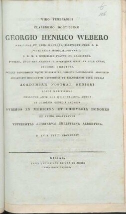 Viro Venerabili Clarissimo Doctissimo Georgio Henrico Webero Medicinae et Chir. Doctori, Illivsqve Prof. P.O. Facvltatis Medicae Primario ... Academiae Nostrae Seniori Longe Meritissimo Collatos Ante Hos Qvinqvaginta Annos Ab Academia Georgia Avgvsta Svmmos In Medicina Et Chirvrgia Honores Ex Animo Gratvlatvr Vniversitas Literarvm Christiana Albertina : D. XVII. Sept. MDCCCXXIV.
