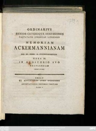 Ordinarivs Senior Ceteriqve Assessores Facvltatis Ivridicae Lipsiensis Memoriam Ackermannianam Die Febr. A. MDCCLXXXVIIII Hora IX. In Avditorio Svo Recolendam Indicvnt : Inest Ex Adversariis Ivris Ivdiciarii Adnotationis Decimae Tertiae Pars I