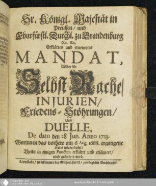 Sr. Königl. Majestät in Preussen, und Churfürstl. Durchl. zu Brandenburg &c. &c. Erklärtes und erneuertes Mandat, Wider die Selbst-Rache, Injurien, Friedens-Stöhrungen, Und Duelle, De dato den 28 Jun. Anno 1713 : Worinnen das vorhero am 6 Aug. 1688. ergangene theils wiederholet, Theils in einigen Puncten erkläret und erläutert, auch geändert wird
