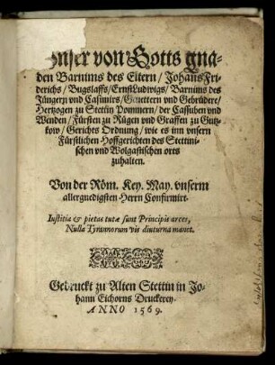 Unser von Gotts Gnaden Barnims des Eltern/ Johans Friderichs/ Bugslaffs/ Ernst Ludwigs/ Barnims des Jüngern und Casimirs/ Gevettern und Gebrüdere/ Hertzogen zu Stettin Pommern/ der Cassuben und Wenden/ Fürsten zu Rügen und Graven zu Gützkow/ Gerichts-Ordnung wie es in unsern Fürstlichen Hoffgerichten des Stettinischen und Wolgastischen Orts zuhalten : Von der Röm. Käyserl. Maytt. unserm allergnädigsten Herrn Confirmirt ; Erstlich gedruckt zu Barth Anno 1590