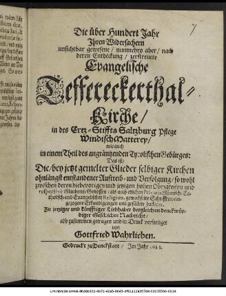 Die über Hundert Jahr Ihren Widersachern unsichtbar gewesene/ nunmehro aber/ nach deren Entdeckung/ zerstreuete Evangelische Teffereckerthal-Kirche/ in des Ertz-Stiffts Saltzburg Pflege WindischMatterey/ wie auch in einem Theil des angräntzenden Tyrolischen Gebürges: Das ist/ Die/ bey jetzt gemelter Glieder selbiger Kirchen ohnlängst entstandener Auftreib- und Verfolgung/ so wohl zwischen deren ... Obrigkeiten ... als auch etlichen Privatis Römisch-Catholisch- und Evangelischer Religion, gewechselte Schrifften/ eingezogene Erkundigungen und gefällete Iudicia