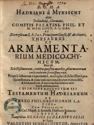 Hadriani a Mynsicht alias Tribudenij Thesaurus et armamentarium medico-chymicum : hoc est selectißimorum, contra quosvis morbos, pharmacorum conficiendorum secretissima ratio ; propria laborum experientia, multiplici & felicissima praxi confirmata, & nunc una cum remediorum virtute, usu & dosi, doctrinae & sapientiae filiis fideliter revelata & communicata ...