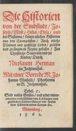 Die Historien || von der Sindfludt/ Jo=||seph/ Mose/ Helia/ Elisa/ vnd || der Susanna/ sampt etlichen Historien || aus den Euangelisten/ Auch etliche || Psalmen vnd geistliche Lieder/ zu lesen || vnd zu singen in Reyme gefasset/ Fur || Christliche Hausveter vnd jre || Kinder/ Durch || Nicolaum Herman || im Jochimsthal.|| Mit einer Vorrede M. Jo=||hannis Mathesij/ Pharherrns || in S. Jochimsthal.|| ... ||