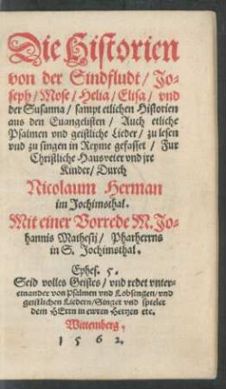 Die Historien || von der Sindfludt/ Jo=||seph/ Mose/ Helia/ Elisa/ vnd || der Susanna/ sampt etlichen Historien || aus den Euangelisten/ Auch etliche || Psalmen vnd geistliche Lieder/ zu lesen || vnd zu singen in Reyme gefasset/ Fur || Christliche Hausveter vnd jre || Kinder/ Durch || Nicolaum Herman || im Jochimsthal.|| Mit einer Vorrede M. Jo=||hannis Mathesij/ Pharherrns || in S. Jochimsthal.|| ... ||