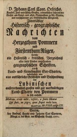 D. Johann Carl Conr. Oelrichs, Kayserl. Hof- und Pfalz-Grafen, ordentlichen Lehrers der Rechte am königl. und akad. Gymnasium zu Alt. Stettin, und verschiedener gel. Gesellschaften Mitglieds, Zuverläßige Historisch-geographische Nachrichten vom Herzogthum Pommern und Fürstenthum Rügen : welche ein Historisch-kritisches Verzeichniß aller diese Länder angehenden geographischen Schriften, auch Land- und fürnehmsten See-Charten, insbesondere aber eine ausführliche Geschichte und Beschreibung der Lubinischen ausserordentlich grossen und gar merkwürdigen Land-Charte von Pommern in sich enthält