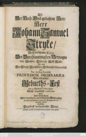 Als der Hoch-Edel-gebohrne Herr, Jerr Johann Samuel Stryke, Hoch-berühmter Jctvs, Der Durchlauchtigsten Hertzogin von Sachsen-Eysenach Hoff-Rath, Wie auch Der ... Friderichs-Universität... Professor Ordinarius Sein erfreuliches Geburths-Fest den 23. Martii des 1713ten Jahr Höchst-vergnüglich celebrirte, Wolte ... sein schuldigstes Devoir gehorsamst abstatten Desselben Ergebenst verbundenster Diener