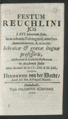 Festum Reuchlini Icti LXVI. annorum senis, in academia Tubingensi, ante hos ducentos annos, A. M.D.XXI. hebraicæ & græcæ linguæ professoris, celebratum & symbolis illustratum in Academia Iulia anno seculari M.D.CC.XXI. d. XI. Iulii, interprete Hermanno von der Hardt, Acad. Iul. Sen. & Præpos. Mariæb.
