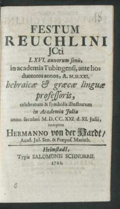 Festum Reuchlini Icti LXVI. annorum senis, in academia Tubingensi, ante hos ducentos annos, A. M.D.XXI. hebraicæ & græcæ linguæ professoris, celebratum & symbolis illustratum in Academia Iulia anno seculari M.D.CC.XXI. d. XI. Iulii, interprete Hermanno von der Hardt, Acad. Iul. Sen. & Præpos. Mariæb.