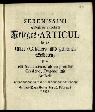 Serenissimi gnädigst neu approbirte Krieges-Articul für die Unter-Officiers und gemeinen Soldaten, sowol von der Infanterie, als auch von der Cavallerie, Dragoner und Artillerie : de dato Braunschweig, den 26. Februarii 1752.