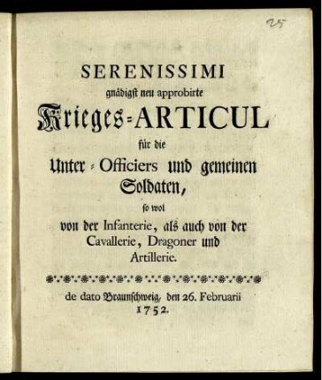 Serenissimi gnädigst neu approbirte Krieges-Articul für die Unter-Officiers und gemeinen Soldaten, sowol von der Infanterie, als auch von der Cavallerie, Dragoner und Artillerie : de dato Braunschweig, den 26. Februarii 1752.
