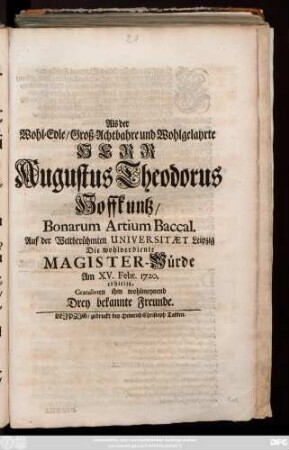 Als der Wohl-Edle, Groß-Achtbahre und Wohlgelahrte Herr Augustus Theodorus Hoffkuntz, Bonarum Artium Baccal. Auf der Weltberuehmten Universitæt Leipzig Die wohlverdiente Magister-Wuerde Am XV. Febr. 1720. erhielte, Gratulirten ihm wohlmeynend Drey bekannte Freunde