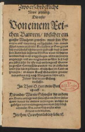 Zwo erschrœckliche || Newe zeytung.|| Die erste/|| Von einem Rei=||chen Bawren/ welcher ein || grosser Wucherer gewesen/ vnnd sein Ge=||treyde auff thewrung auffgeschuett/ den armen || Mañ damit zu schindẽ ... || Geschehen im Land zu || Preussen/ in einem Dorff Schweisaw genant/|| den andern tag nach Margreten/ dises 1587.|| Jahrs/ Vnd in ein Gesang || verfasset.|| Jm Thon/ O Herr mein Gott || ich ruff/[et]c.|| Die ander/ Wie ein Schwester der andern || ein Brodt versagt/ vnd sie heissen ein Kind schla=||chten/ damit die andern zu settigen/ welcher sie || gefolget/ vnd nach begangener that/ sich selbst || erhencket/ Die ander Schwester aber || stehend todt blieben.|| Jm thon/ Es wohnet lieb bey liebe/ [et]c.||