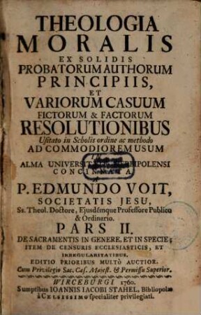 Theologia Moralis : Ex Solidis Probatorum Auctorum Principiis Et Variorum Casuum fictorum, & factorum Resolutionibus, usitato in Scholis Ordine, ac Methodo Ad Commodiorem Usum In Alma Universitate Herbipolensi, Pars 2. De Sacramentis In Genere Et In Specie; Item De Censuris Ecclesiasticis, Et Irregularitatibus