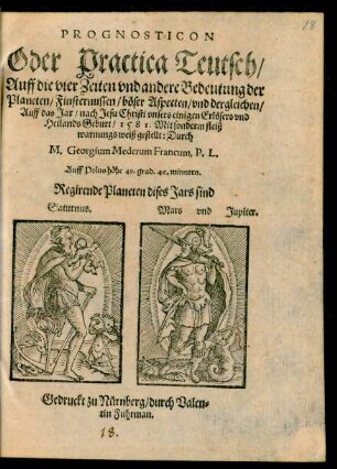 PROGNOSTICON || Oder Practica Teutsch/|| Auff die vier Zeiten vnd andere Bedeutung der || Planeten/ Finsternussen/ böser Aspecten/ vnd dergleichen/|| Auff das Jar/ nach Jesu Christi ... || Geburt/ 1581. Mit sonderm fleiß || warnungs weiß gestellt: Durch || M. Georgium Mederum Francum, P.L.|| ... ||