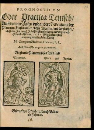 PROGNOSTICON || Oder Practica Teutsch/|| Auff die vier Zeiten vnd andere Bedeutung der || Planeten/ Finsternussen/ böser Aspecten/ vnd dergleichen/|| Auff das Jar/ nach Jesu Christi ... || Geburt/ 1581. Mit sonderm fleiß || warnungs weiß gestellt: Durch || M. Georgium Mederum Francum, P.L.|| ... ||
