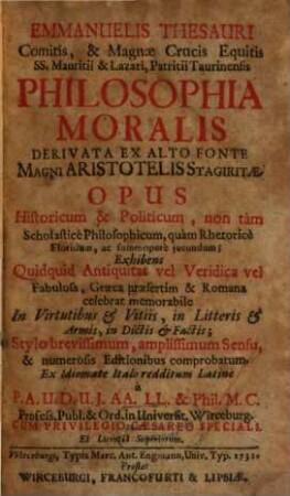Emmanuelis Thesauri Comitits, & Magnae Crucis Equitis SS. Mauritii & Lazari, Patritii Taurinensis Philosophia Moralis derivata ex alto fonte magni Aristotelis Stagiritae : opus Historicum & Politicum, non tam Scholasticè Philosophicum, quam Rhetoricè Floridum, ac summoperè jucundum; Exhibens Quidquid Antiquas vel Veridica vel Fabulosa, Graeca praefertim & Romana celebrat memorabile In Virtutibus & Vitiis, in Litteris & Armis, in Dictis & Factis; Stylo brevissimum, amplissimum Sensu & numerosis Editionibus comprobatum. Ex Idiomate Italo redditum Latinè à P. A. U. D. U. J. AA. LL. & Phil. M. Profess. Publ. & Ord. in Universit. Wirceburg. Cum Privilegio Caesareo Speciali. Et Licentiâ Superiorum