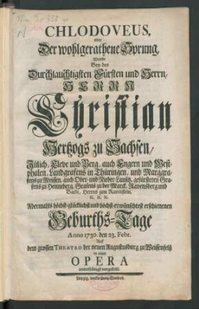 Chlodoveus, oder Der wohlgerathene Sprung, Wurde Bey des Durchlauchtigsten Fürsten und Herrn, Herrn Christian, Hertzogs zu Sachsen, Jülich, Cleve und Berg ... Geburths-Tage Anno 1730. den 23. Febr. Auf dem grossen Theatro der neuen Augustusburg zu Weissenfelß in einer Opera unterthänigst vorgestellt