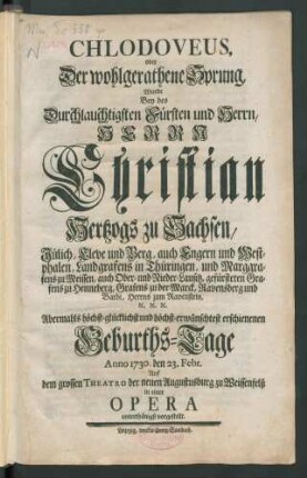 Chlodoveus, oder Der wohlgerathene Sprung, Wurde Bey des Durchlauchtigsten Fürsten und Herrn, Herrn Christian, Hertzogs zu Sachsen, Jülich, Cleve und Berg ... Geburths-Tage Anno 1730. den 23. Febr. Auf dem grossen Theatro der neuen Augustusburg zu Weissenfelß in einer Opera unterthänigst vorgestellt