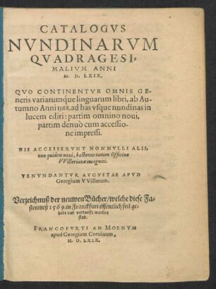 CATALOGVS || NVNDINARVM || QVADRAGESI=||MALIVM ANNI || M. D. LXIX.|| QVO CONTINENTVR OMNIS GE=||neris variarumq́ue linguarum libri, ab Au-||tumno Anni 1568. ad has vsque nundinas in || lucem editi ... || HIS ACCESSERVNT NONNVLLI ALII,|| non quidem noui, hactenus tamen Officinae || VVillerianae incogniti.|| VENVNDANTVR AVGVSTAE APVD || Georgium VVillerum.|| Verzeichnuß der neuwen Bücher/ welche diese Fa=||stenmeß 1569. in Franckfurt öffentlich feil ge=||habt vnd verkaufft worden || sind.||