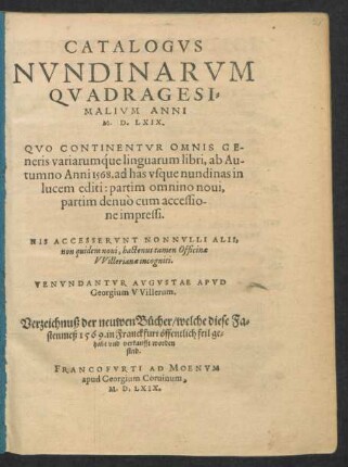 CATALOGVS || NVNDINARVM || QVADRAGESI=||MALIVM ANNI || M. D. LXIX.|| QVO CONTINENTVR OMNIS GE=||neris variarumq́ue linguarum libri, ab Au-||tumno Anni 1568. ad has vsque nundinas in || lucem editi ... || HIS ACCESSERVNT NONNVLLI ALII,|| non quidem noui, hactenus tamen Officinae || VVillerianae incogniti.|| VENVNDANTVR AVGVSTAE APVD || Georgium VVillerum.|| Verzeichnuß der neuwen Bücher/ welche diese Fa=||stenmeß 1569. in Franckfurt öffentlich feil ge=||habt vnd verkaufft worden || sind.||