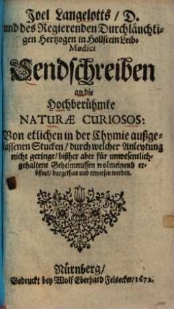 Joel Langelotts Sendschreiben an die hochberühmte naturae curiosos: von etlichen in der Chymie außgelassenen Stucken, durch welcher Anleytung nicht geringe, bißher aber für unwesentlich gehaltene Geheimnussen wolmeinend eröffnet, dargethan und erwiesen werden