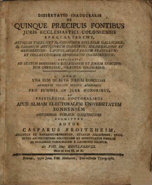 Diss. inaug. de quinque praecipuis fontibus iuris ecclesiastici Coloniensis specialissimi : antiquis videl. Ss. canonibus ecclesiae Gallicanae ; Ss. canonum antiquorum codicibus, Hildebaldino et Heribertino ; capitularibus regum Francorum ; et collectionibus Synodorum Coloniensium, applicatis adastatum hodiernum ecclesiarum et iurium episcoporum Germaniae, praecipue Coloniensis