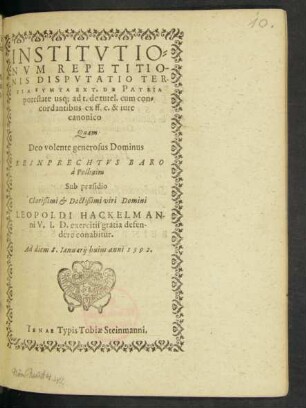 INSTITVTIO=||NVM REPETITIO-||NIS DISPVTATIO TER-||TIA SVMTA EX T. DE PATRIA || potestate usq; ad t. de tutel. cum con=||cordantibus ex ff. c. & iure || canonico || Quam || Deo volente generosus Dominus || REINPRECHTVS BARO || à Polhaim || Sub praesidio || Clarißimi et Doctißimi viri Domini || LEOPOLDI HACKELMAN-||ni V. I. D. exercitii gratia defen-||dere conabitur.|| Ad diem 8. Ianuarij huius anni 1592.||