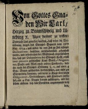 Von Gottes Gnaden Wir Carl, Herzog zu Braunschweig und Lüneburg [et]c. Fügen hiermit zu wissen: Demnach Uns gemeldet worden, daß wider die Verordnung wegen des Stempel-Papiers vom 18ten Maji 1714., ... der Mißbrauch eingeschlichen sey, daß zur Defraudation der Stempel-Casse, viele inter privatos geschlossene Kauf-Briefe, Obligationes, Pacht- und Miet- auch andere Contracte, welche nach der Stempel-Ordnung §. 2. auf einen 4 Ggr. Bogen geschrieben werden sollen, gar nicht zur Stempelung kommen ... : [So geschehen und gegeben Salzthal, den 27sten Junii 1747.]