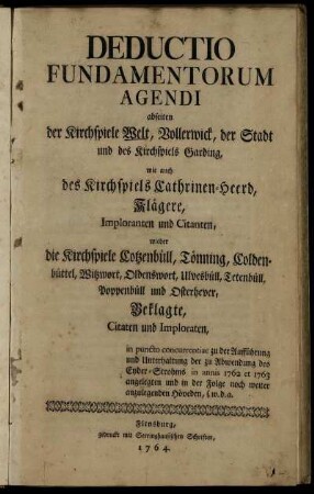 Deductio Fundamentorum Agendi abseiten der Kirchspiele Welt, Vollerwick, der Stadt und des Kirchspiels Garding, wie auch des Kirchspiels Cathrinen-Heerd, Klägere, Imploranten und Citanten, wieder die Kirchspiele Cotzenbüll, Tönning, Coldenbüttel, Witzwort, Oldenswort, Ulvesbüll, Tetenbüll, Poppenbüll und Osterhever, Beklagte, Citaten und Imploraten, in puncto concurrentiae zu der Aufführung und Unterhaltung der zu Abwendung des Eyder-Strohms in annis 1762 et 1763 angelegten und in der Folge noch weiter anzulegenden Höveden, s. w. d. a.