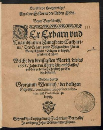 Christliche Leichpredigt/|| Aus der Historia des lieben Jobs.|| Beym Begräbnüß/|| DEr Erbarn ... || Jungfraw Cathari=||nae/ Des Erbarn ... Herrn || Georg Thilens/ Bürgers in Leipzig/|| geliebten Tochter.|| Welche den dreissigsten Martij/ dieses || 1598. Jahres in Christo ... entschlaffen/|| vnd den 31. hernach Christlich ... || bestattet.|| Gethan durch || Georgium Weinrich/ der heiligen || Schrifft Licentiatum, Superintenden-||ten vnd Professorn zu || Leipzig.||