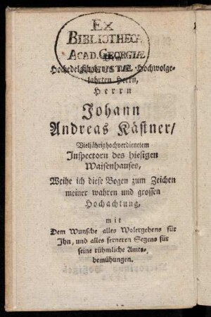 Hochedel [...] Hochwolgelahrten Herrn, Herrn Johann Andreas Kästner/ Vieljährighochverdienetem Inspectorn des hiesigen Waisenhauses, Weihe ich diese Bogen zum Zeichen meiner wahren und grossen Hochachtung, mit Dem Wunsche alles Wolergehens für Ihn, und alles ferneren Segens für seine rühmliche Amtsbemühungen.