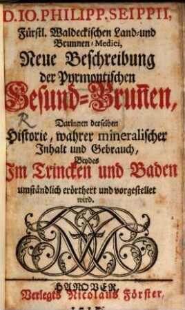 D. Io. Philipp. Seippii, Fürstl. Waldeckischen Land- und Brunnen-Medici, Neue Beschreibung der Pyrmontischen Gesund-Brun[n]en : Darinnen derselben Historie, wahrer mineralischer Jnhalt und Gebrauch, Beydes Jm Trincken und Baden umständlich erörthert und vorgestellet wird