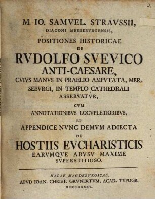 M. Io. Samuel. Straussii ... Positiones historicae de Rudolfo Suevico Anti-caesare : cuius manus in praelio amputata, Merseburgi, in templo Cathedrali asservatur ; cum annotationibus locupletoribus, et appendice nunc demum adiecta de hostiis eucharisticis earumque abusu maxime superstitioso