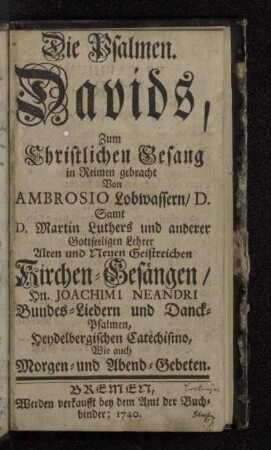 Die Psalmen Davids : Zum Christlichen Gesang in Reimen gebracht Von Ambrosio Lobwassern/ D. : Samt D. Martin Luthers und anderer Gottseeligen Lehrer Alten und Neuen Geistreichen Kirchen-Gesängen/ Hn. Joachimi Neandri Bundes-Liedern und Danck-Psalmen, Heydelbergischen Catechismo, Wie auch Morgen- und Abend-Gebeten