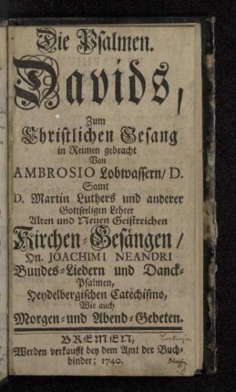Die Psalmen Davids : Zum Christlichen Gesang in Reimen gebracht Von Ambrosio Lobwassern/ D. : Samt D. Martin Luthers und anderer Gottseeligen Lehrer Alten und Neuen Geistreichen Kirchen-Gesängen/ Hn. Joachimi Neandri Bundes-Liedern und Danck-Psalmen, Heydelbergischen Catechismo, Wie auch Morgen- und Abend-Gebeten