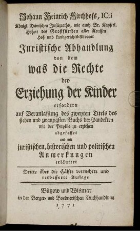 Johann Heinrich Kirchhofs, Icti Königl. Dänischen Justizraths, wie auch Sr. Kayserl. Hoheit des Großfürsten aller Reussen Hof- und Landgerichts-Advocat Juristische Abhandlung von dem was die Rechte bey Erziehung der Kinder erfordern : auf Veranlassung des zweyten Titels des sieben und zwanzigsten Buchs der Pandekten wie der Pupille zu erziehen abgefasset und mit juristischen, historischen und politischen Anmerkungen erläutert