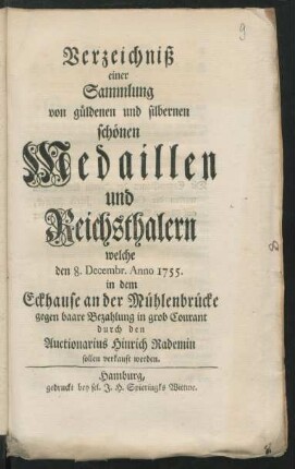 Verzeichniß einer Sammlung von güldenen und silbernen schönen Medaillen und Reichsthalern welche den 8. Decembr. Anno 1755. in dem Eckhause an der Mühlenbrücke ... durch den Auctionarius Hinrich Rademin sollen verkauft werden