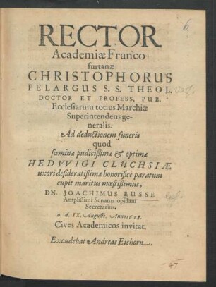 Rector Academiae Francofurtanae Christophorus Pelargus S.S. Theol. Doctor Et Profess. Pub. Ecclesiarum totius Marchiae Superintendens generalis: Ad deductionem funeris quod foeminae pudicißimae & optimae Hedwigi Cluchsiae uxori desideratißimae honorifice paratum cupit maritus moestißimus, Dn. Joachimus Busse Amplissimi Senatus opidani Secretarius, a. d. IX. Augusti. Anno 1608. Cives Academicos invitat