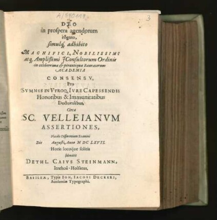 Deo in prospera agendorum rogato, simulq[ue] adhibito Magnifici, Nobilissimi atq[ue] Amplißimi IConsultorum Ordinis in celeberrima & perantiqua Rauracorum Academia Consensu, Pro Summis In Utroq. Iure Capessendis Honoribus & Immunitatibus Doctoralibus, Circa Sc. Velleianum Assertiones, Placido Disserentium Examini Die [...] Augusti, Anno MDCLXVII. Horis locoque solitis submittit Dethl. Caius Steinmann, Itzehoa-Holsatus.