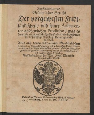 Außführlicher und Gründtlicher Bericht Der vorgewesten Fridtländischen/ und seiner Adhaerenten abschewlichen Prodition/ was es damit für ein aigentliche Beschaffenheit gehabt/ und was für boßhafftige Anschläg alberait gemacht worden : Alles auß denen einkommenden Glaubwürdigen Relationibus, Original Schreiben/ und anderen Briefflichen Urkunden/ wie auch der dißfals Verhafften gethanen gütlichen Außsagen/ Jedermänniglich zur Nachrichtung verfast/ zusammen gezogen/ und in offenen Druck gegeben