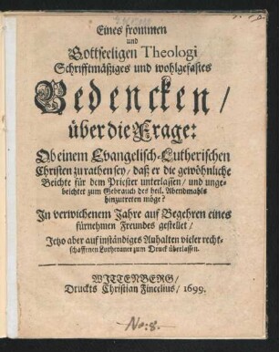 Eines frommen und Gottseeligen Theologi Schrifftmäßiges und wohlgefastes Bedencken/ über die Frage: Ob einem Evangelisch-Lutherischen Christen zu rathen sey/ daß er die gewöhnliche Beichte für dem Priester unterlassen/ und ungebeichtet zum Gebrauch des heil. Abendmahls hinzutreten möge? : In verwichenem Jahre auf Begehren eines fürnehmen Freundes gestellet/ Jetzo ... zum Druck überlassen