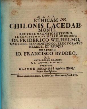 Ethicam Chilonis Lacedaemonii, Rectore Magnificentissimo, Serenissimo Principe Ac Domino, Dn. Friderico Wilhelmo, Marchione Brandenbvrgico, Electoratvs Herede, Et Reliqva Praeside Io. Francisco Bvddeo, P.P. Ervditorvm Examini A.D. [...] Avgvsti A. M.DC.XCIX. Svbmittit Clamor Ioannes von dem Busch, Eques Guestphalus